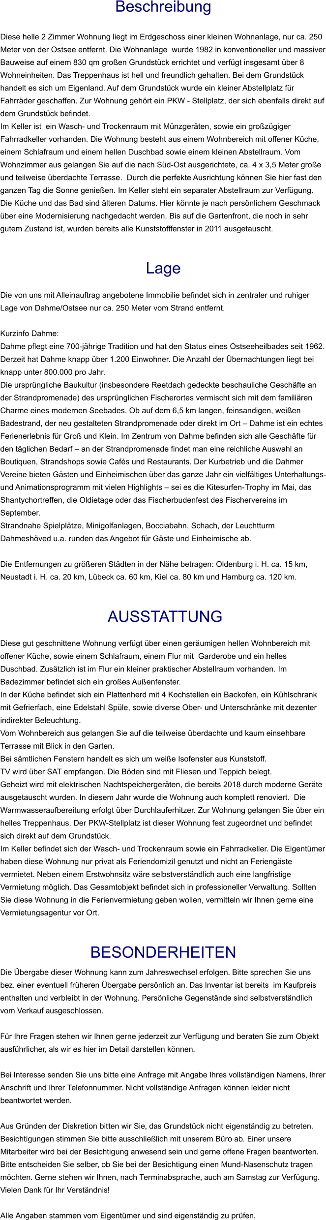 Beschreibung  Diese helle 2 Zimmer Wohnung liegt im Erdgeschoss einer kleinen Wohnanlage, nur ca. 250 Meter von der Ostsee entfernt. Die Wohnanlage  wurde 1982 in konventioneller und massiver Bauweise auf einem 830 qm großen Grundstück errichtet und verfügt insgesamt über 8 Wohneinheiten. Das Treppenhaus ist hell und freundlich gehalten. Bei dem Grundstück handelt es sich um Eigenland. Auf dem Grundstück wurde ein kleiner Abstellplatz für Fahrräder geschaffen. Zur Wohnung gehört ein PKW - Stellplatz, der sich ebenfalls direkt auf dem Grundstück befindet. Im Keller ist  ein Wasch- und Trockenraum mit Münzgeräten, sowie ein großzügiger Fahrradkeller vorhanden. Die Wohnung besteht aus einem Wohnbereich mit offener Küche, einem Schlafraum und einem hellen Duschbad sowie einem kleinen Abstellraum. Vom Wohnzimmer aus gelangen Sie auf die nach Süd-Ost ausgerichtete, ca. 4 x 3,5 Meter große und teilweise überdachte Terrasse.  Durch die perfekte Ausrichtung können Sie hier fast den ganzen Tag die Sonne genießen. Im Keller steht ein separater Abstellraum zur Verfügung. Die Küche und das Bad sind älteren Datums. Hier könnte je nach persönlichem Geschmack über eine Modernisierung nachgedacht werden. Bis auf die Gartenfront, die noch in sehr gutem Zustand ist, wurden bereits alle Kunststofffenster in 2011 ausgetauscht.   Lage  Die von uns mit Alleinauftrag angebotene Immobilie befindet sich in zentraler und ruhiger Lage von Dahme/Ostsee nur ca. 250 Meter vom Strand entfernt.  Kurzinfo Dahme: Dahme pflegt eine 700-jährige Tradition und hat den Status eines Ostseeheilbades seit 1962. Derzeit hat Dahme knapp über 1.200 Einwohner. Die Anzahl der Übernachtungen liegt bei knapp unter 800.000 pro Jahr. Die ursprüngliche Baukultur (insbesondere Reetdach gedeckte beschauliche Geschäfte an der Strandpromenade) des ursprünglichen Fischerortes vermischt sich mit dem familiären Charme eines modernen Seebades. Ob auf dem 6,5 km langen, feinsandigen, weißen Badestrand, der neu gestalteten Strandpromenade oder direkt im Ort – Dahme ist ein echtes Ferienerlebnis für Groß und Klein. Im Zentrum von Dahme befinden sich alle Geschäfte für den täglichen Bedarf – an der Strandpromenade findet man eine reichliche Auswahl an Boutiquen, Strandshops sowie Cafés und Restaurants. Der Kurbetrieb und die Dahmer Vereine bieten Gästen und Einheimischen über das ganze Jahr ein vielfältiges Unterhaltungs- und Animationsprogramm mit vielen Highlights – sei es die Kitesurfen-Trophy im Mai, das Shantychortreffen, die Oldietage oder das Fischerbudenfest des Fischervereins im September. Strandnahe Spielplätze, Minigolfanlagen, Bocciabahn, Schach, der Leuchtturm Dahmeshöved u.a. runden das Angebot für Gäste und Einheimische ab.  Die Entfernungen zu größeren Städten in der Nähe betragen: Oldenburg i. H. ca. 15 km, Neustadt i. H. ca. 20 km, Lübeck ca. 60 km, Kiel ca. 80 km und Hamburg ca. 120 km.    AUSSTATTUNG Diese gut geschnittene Wohnung verfügt über einen geräumigen hellen Wohnbereich mit offener Küche, sowie einem Schlafraum, einem Flur mit  Garderobe und ein helles Duschbad. Zusätzlich ist im Flur ein kleiner praktischer Abstellraum vorhanden. Im Badezimmer befindet sich ein großes Außenfenster. In der Küche befindet sich ein Plattenherd mit 4 Kochstellen ein Backofen, ein Kühlschrank mit Gefrierfach, eine Edelstahl Spüle, sowie diverse Ober- und Unterschränke mit dezenter indirekter Beleuchtung. Vom Wohnbereich aus gelangen Sie auf die teilweise überdachte und kaum einsehbare Terrasse mit Blick in den Garten. Bei sämtlichen Fenstern handelt es sich um weiße Isofenster aus Kunststoff.  TV wird über SAT empfangen. Die Böden sind mit Fliesen und Teppich belegt. Geheizt wird mit elektrischen Nachtspeichergeräten, die bereits 2018 durch moderne Geräte ausgetauscht wurden. In diesem Jahr wurde die Wohnung auch komplett renoviert.  Die Warmwasseraufbereitung erfolgt über Durchlauferhitzer. Zur Wohnung gelangen Sie über ein helles Treppenhaus. Der PKW-Stellplatz ist dieser Wohnung fest zugeordnet und befindet sich direkt auf dem Grundstück. Im Keller befindet sich der Wasch- und Trockenraum sowie ein Fahrradkeller. Die Eigentümer haben diese Wohnung nur privat als Feriendomizil genutzt und nicht an Feriengäste vermietet. Neben einem Erstwohnsitz wäre selbstverständlich auch eine langfristige Vermietung möglich. Das Gesamtobjekt befindet sich in professioneller Verwaltung. Sollten Sie diese Wohnung in die Ferienvermietung geben wollen, vermitteln wir Ihnen gerne eine Vermietungsagentur vor Ort.   BESONDERHEITEN Die Übergabe dieser Wohnung kann zum Jahreswechsel erfolgen. Bitte sprechen Sie uns bez. einer eventuell früheren Übergabe persönlich an. Das Inventar ist bereits  im Kaufpreis enthalten und verbleibt in der Wohnung. Persönliche Gegenstände sind selbstverständlich vom Verkauf ausgeschlossen.  Für Ihre Fragen stehen wir Ihnen gerne jederzeit zur Verfügung und beraten Sie zum Objekt ausführlicher, als wir es hier im Detail darstellen können.  Bei Interesse senden Sie uns bitte eine Anfrage mit Angabe Ihres vollständigen Namens, Ihrer Anschrift und Ihrer Telefonnummer. Nicht vollständige Anfragen können leider nicht beantwortet werden.  Aus Gründen der Diskretion bitten wir Sie, das Grundstück nicht eigenständig zu betreten. Besichtigungen stimmen Sie bitte ausschließlich mit unserem Büro ab. Einer unsere Mitarbeiter wird bei der Besichtigung anwesend sein und gerne offene Fragen beantworten. Bitte entscheiden Sie selber, ob Sie bei der Besichtigung einen Mund-Nasenschutz tragen möchten. Gerne stehen wir Ihnen, nach Terminabsprache, auch am Samstag zur Verfügung. Vielen Dank für Ihr Verständnis!  Alle Angaben stammen vom Eigentümer und sind eigenständig zu prüfen.